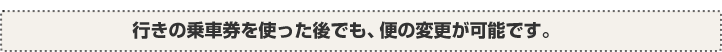 行きの乗車券を使った後でも、便の変更が可能です。