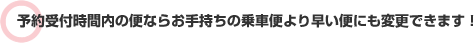 予約受付時間内の便ならお手持ちの乗車便より早い便にも変更できます！